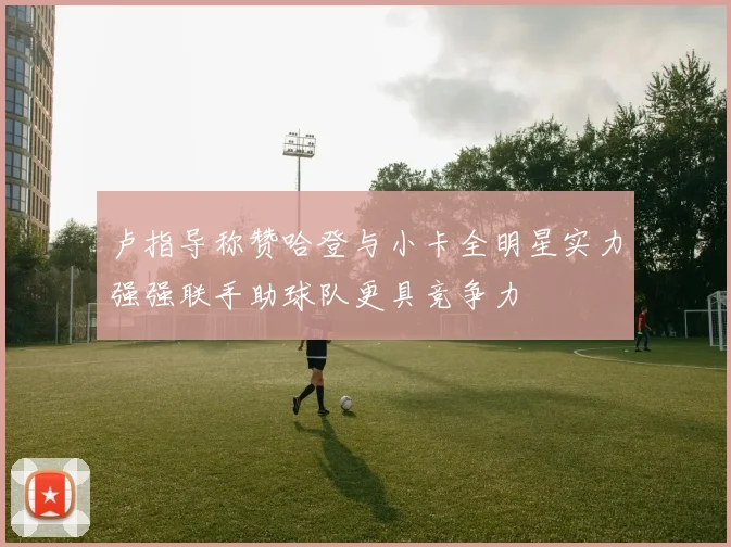 卢指导称赞哈登与小卡全明星实力强强联手助球队更具竞争力