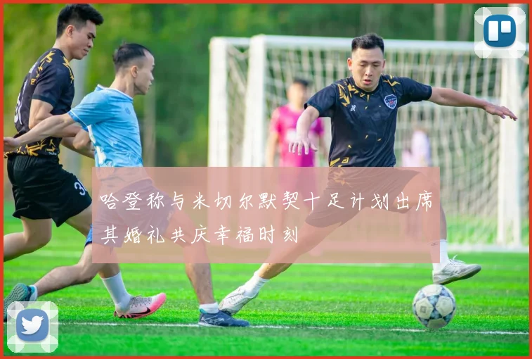 哈登称与米切尔默契十足计划出席其婚礼共庆幸福时刻