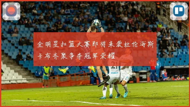 全明星扣篮大赛即将来袭杜伦海斯卡布齐聚争夺冠军荣耀