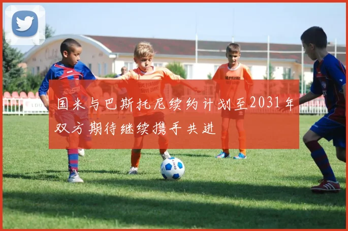 国米与巴斯托尼续约计划至2031年双方期待继续携手共进