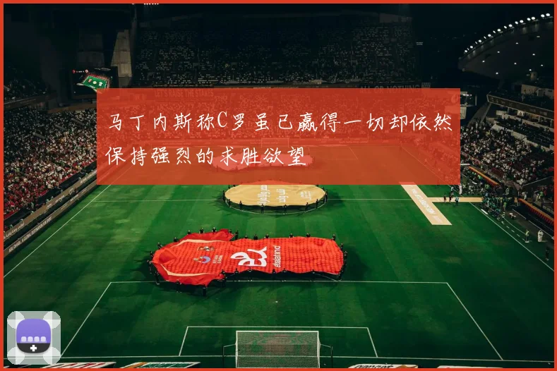 马丁内斯称C罗虽已赢得一切却依然保持强烈的求胜欲望