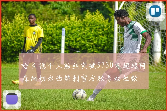 哈兰德个人粉丝突破5730万超越阿森纳切尔西热刺官方账号粉丝数