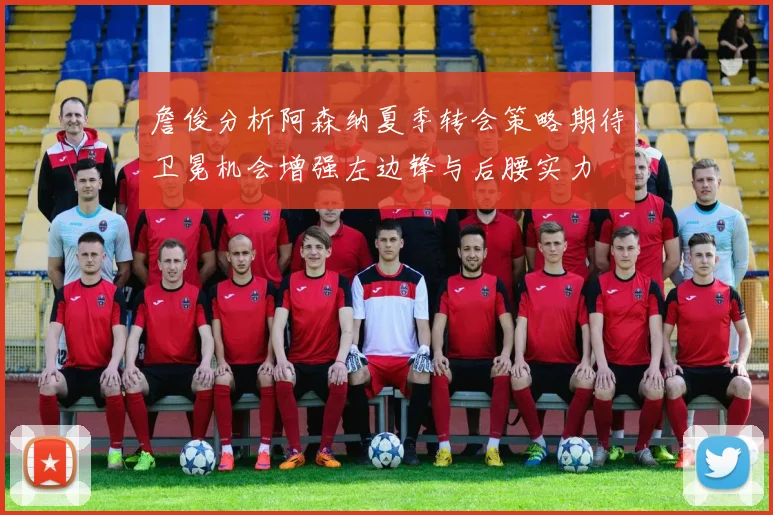 詹俊分析阿森纳夏季转会策略期待卫冕机会增强左边锋与后腰实力