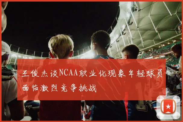 王俊杰谈NCAA职业化现象年轻球员面临激烈竞争挑战