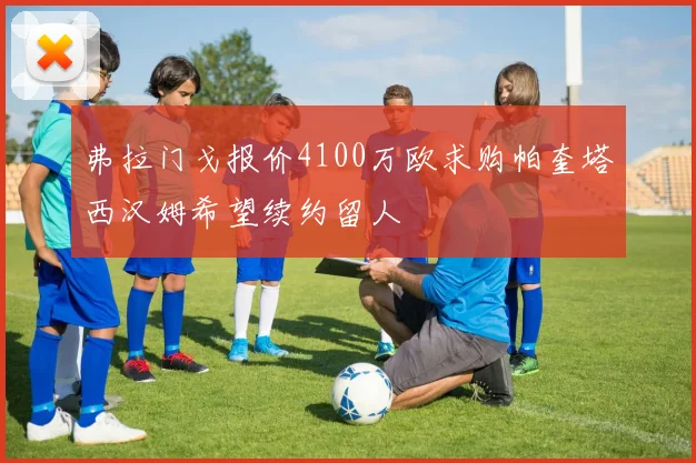 弗拉门戈报价4100万欧求购帕奎塔西汉姆希望续约留人