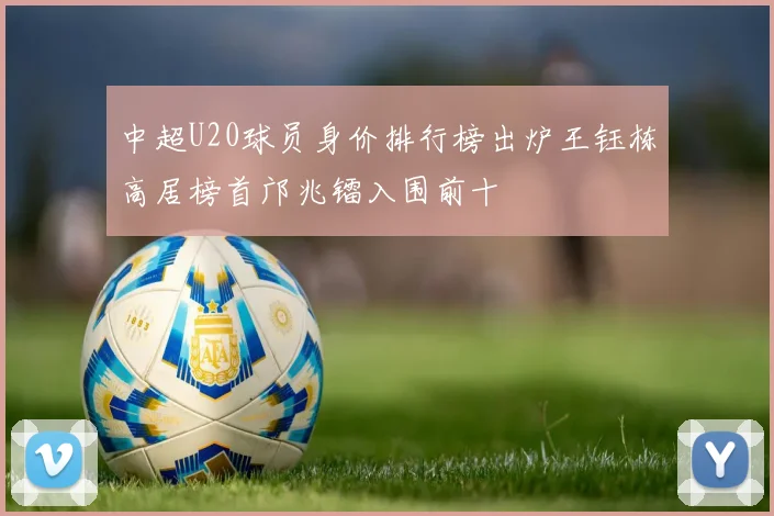 中超U20球员身价排行榜出炉王钰栋高居榜首邝兆镭入围前十