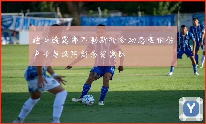 迪马透露那不勒斯转会动态洛伦佐卢卡与诺阿朗或将离队