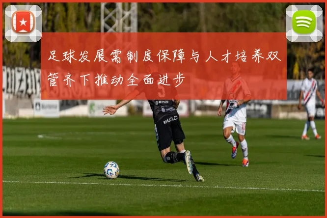 足球发展需制度保障与人才培养双管齐下推动全面进步