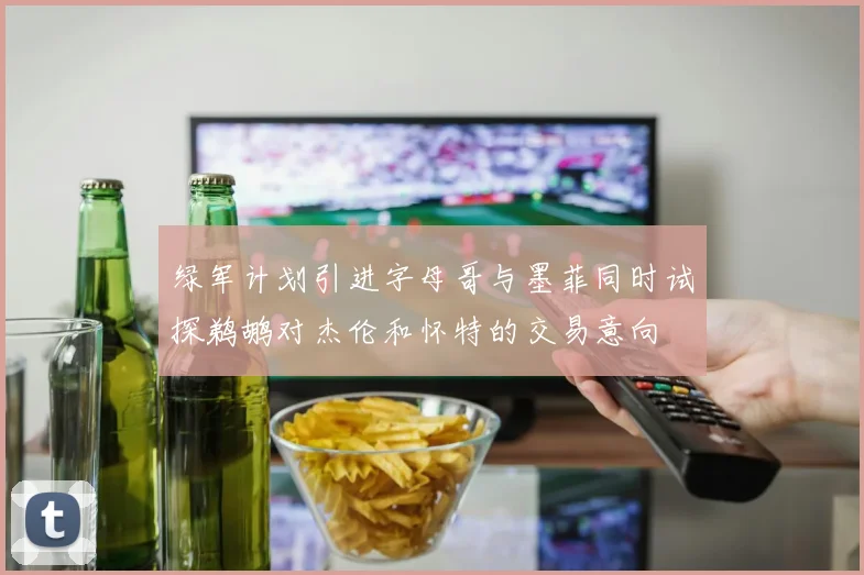 绿军计划引进字母哥与墨菲同时试探鹈鹕对杰伦和怀特的交易意向
