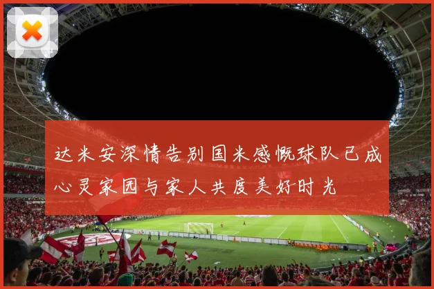 达米安深情告别国米感慨球队已成心灵家园与家人共度美好时光