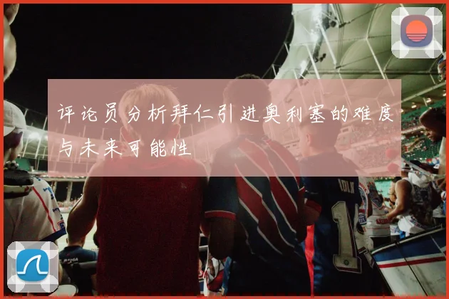 评论员分析拜仁引进奥利塞的难度与未来可能性