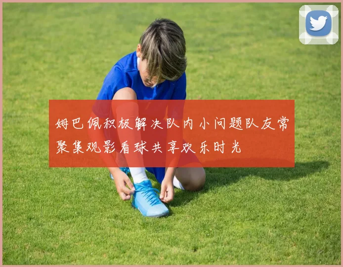 姆巴佩积极解决队内小问题队友常聚集观影看球共享欢乐时光