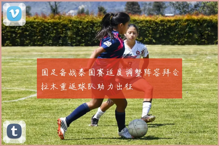 国足备战泰国赛适度调整阵容拜合拉木重返球队助力出征