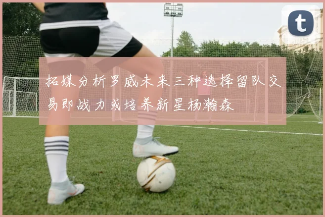 拓媒分析罗威未来三种选择留队交易即战力或培养新星杨瀚森