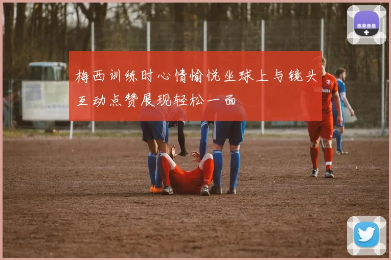 梅西训练时心情愉悦坐球上与镜头互动点赞展现轻松一面